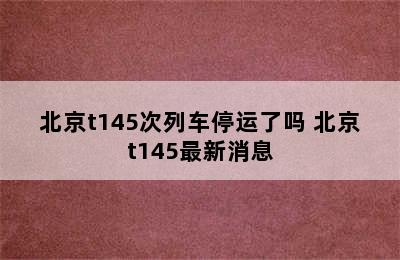 北京t145次列车停运了吗 北京t145最新消息